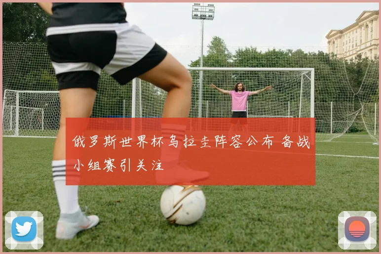 俄罗斯世界杯乌拉圭阵容公布 备战小组赛引关注