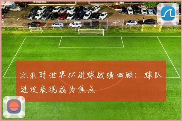 比利时世界杯进球战绩回顾：球队进攻表现成为焦点