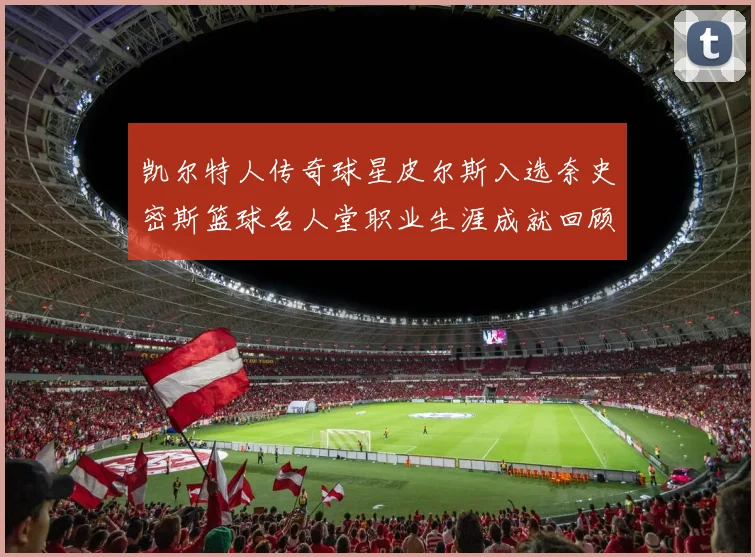 凯尔特人传奇球星皮尔斯入选奈史密斯篮球名人堂职业生涯成就回顾