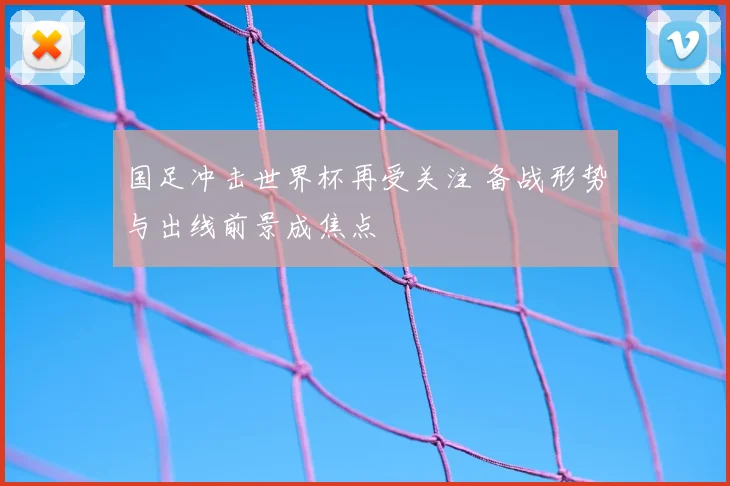 国足冲击世界杯再受关注 备战形势与出线前景成焦点