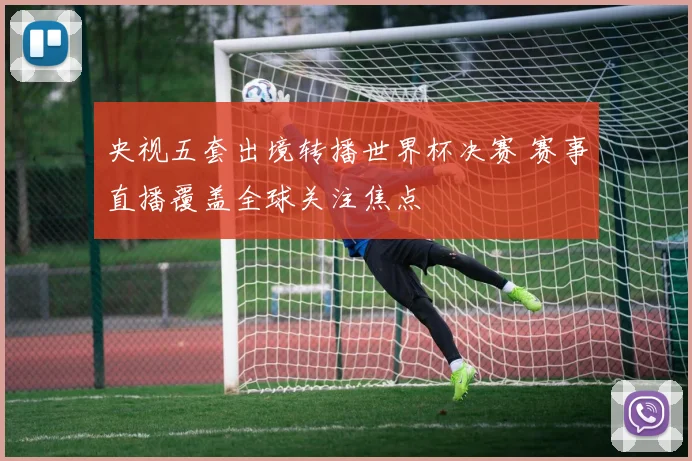 央视五套出境转播世界杯决赛 赛事直播覆盖全球关注焦点