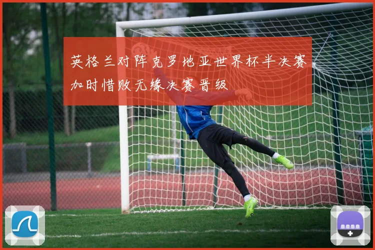 英格兰对阵克罗地亚世界杯半决赛加时惜败无缘决赛晋级