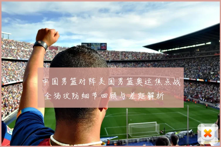 中国男篮对阵美国男篮奥运焦点战 全场攻防细节回顾与差距解析