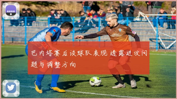 巴内塔赛后谈球队表现 透露进攻问题与调整方向