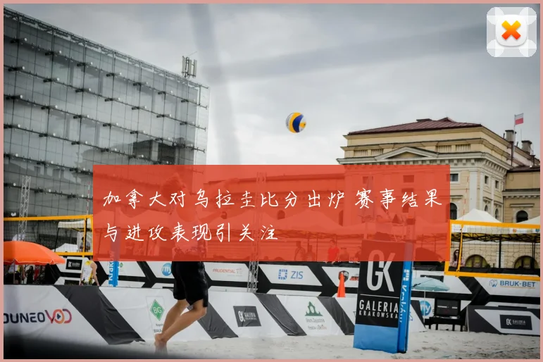 加拿大对乌拉圭比分出炉 赛事结果与进攻表现引关注
