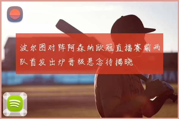 波尔图对阵阿森纳欧冠直播赛前两队首发出炉晋级悬念待揭晓