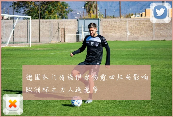 德国队门将诺伊尔伤愈回归或影响欧洲杯主力人选竞争