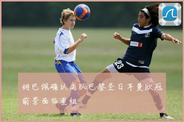 姆巴佩确认离队巴黎圣日耳曼欧冠前景面临重组