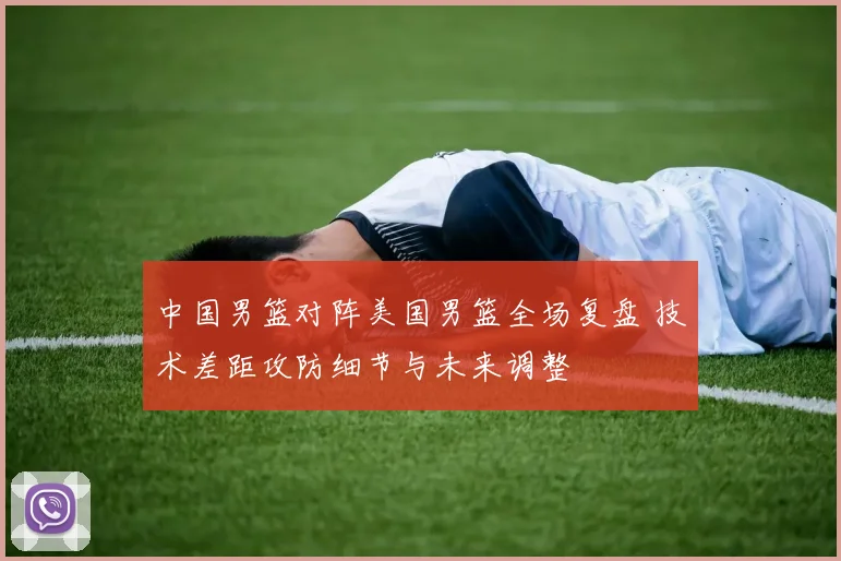 中国男篮对阵美国男篮全场复盘 技术差距攻防细节与未来调整