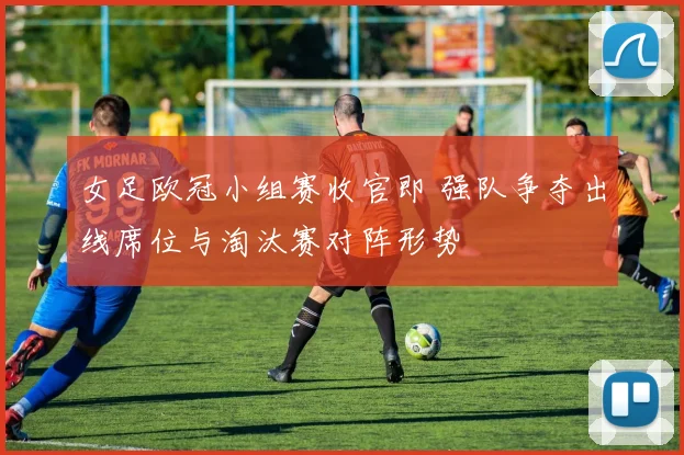 女足欧冠小组赛收官即 强队争夺出线席位与淘汰赛对阵形势