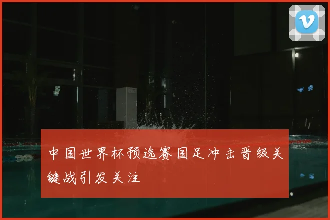 中国世界杯预选赛国足冲击晋级关键战引发关注