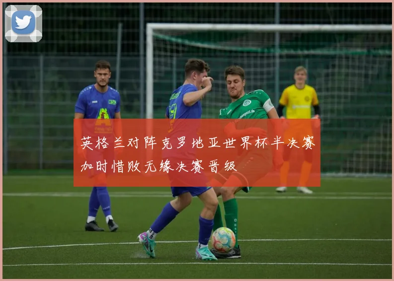 英格兰对阵克罗地亚世界杯半决赛加时惜败无缘决赛晋级