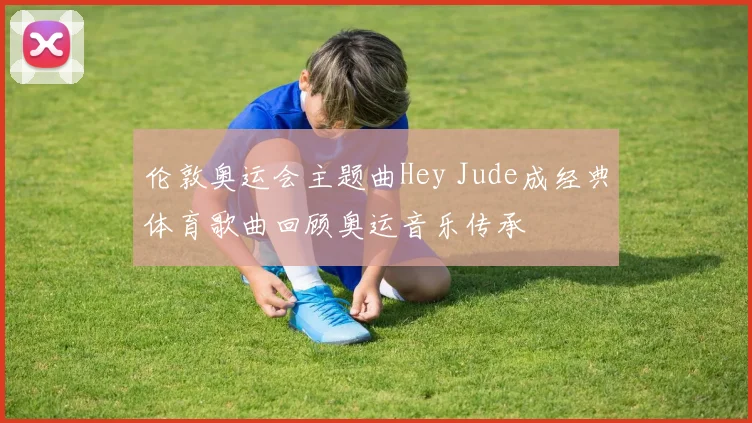 伦敦奥运会主题曲Hey Jude成经典体育歌曲回顾奥运音乐传承