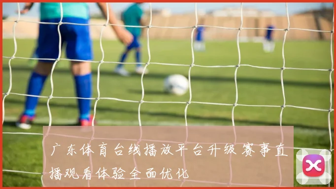 广东体育台线播放平台升级 赛事直播观看体验全面优化