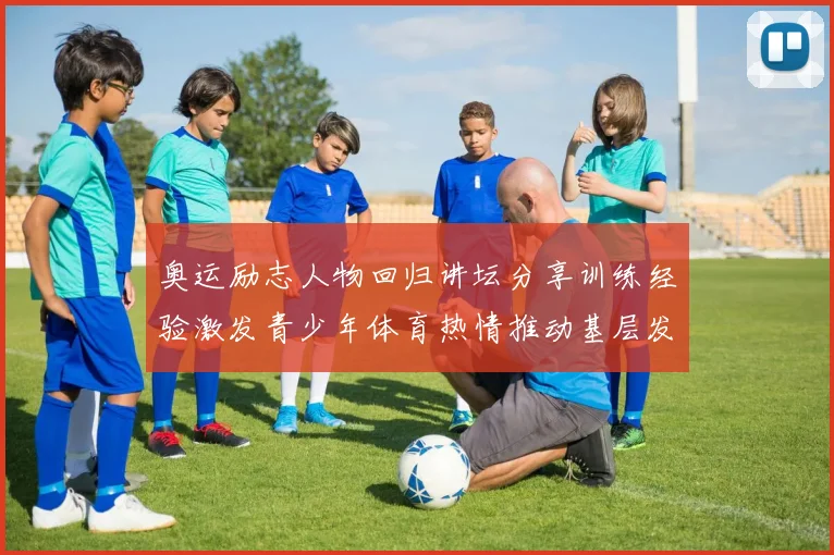 奥运励志人物回归讲坛分享训练经验激发青少年体育热情推动基层发展