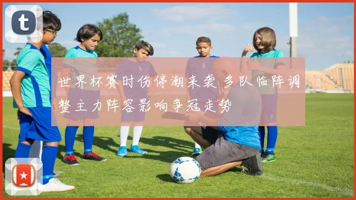 世界杯赛时伤停潮来袭 多队临阵调整主力阵容影响争冠走势