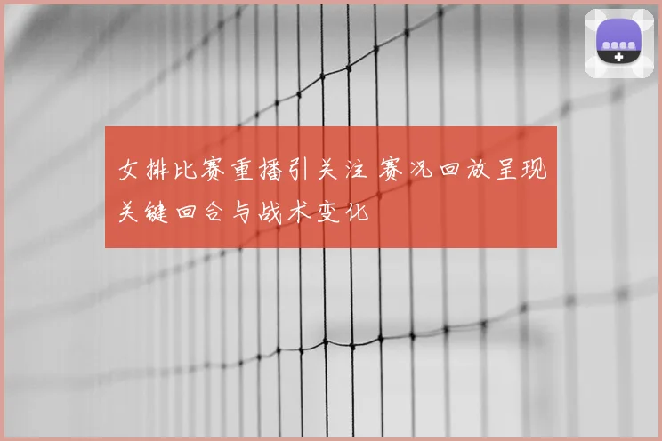 女排比赛重播引关注 赛况回放呈现关键回合与战术变化