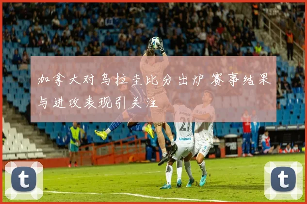 加拿大对乌拉圭比分出炉 赛事结果与进攻表现引关注