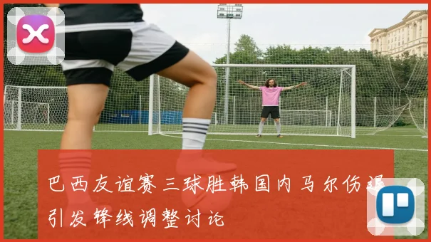 巴西友谊赛三球胜韩国内马尔伤退引发锋线调整讨论