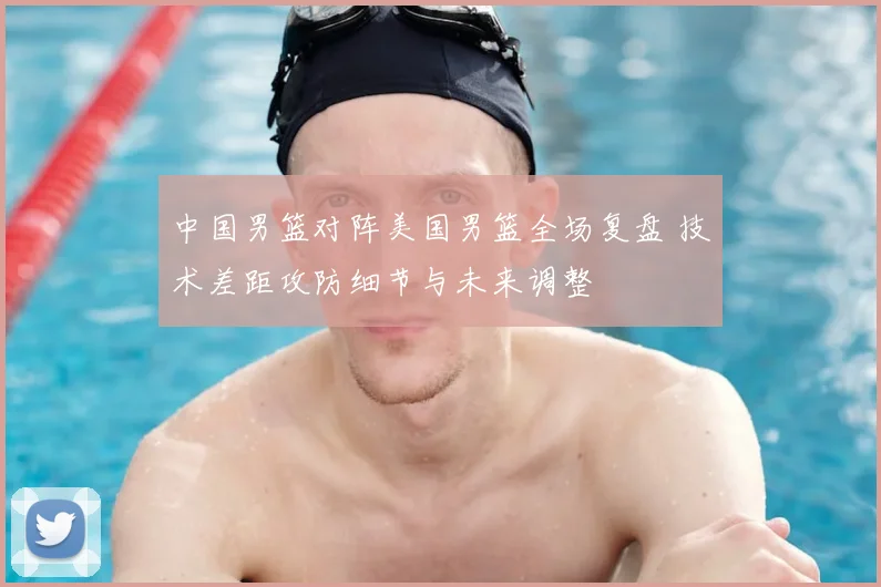 中国男篮对阵美国男篮全场复盘 技术差距攻防细节与未来调整