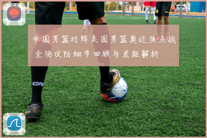 中国男篮对阵美国男篮奥运焦点战 全场攻防细节回顾与差距解析