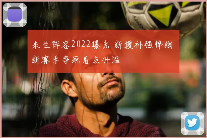 米兰阵容2022曝光 新援补强锋线 新赛季争冠看点升温