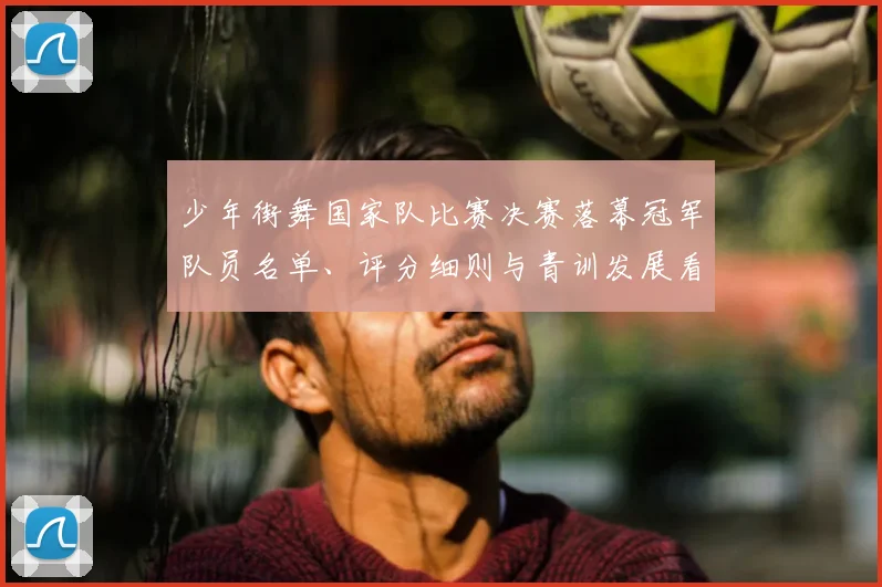 少年街舞国家队比赛决赛落幕冠军队员名单、评分细则与青训发展看点