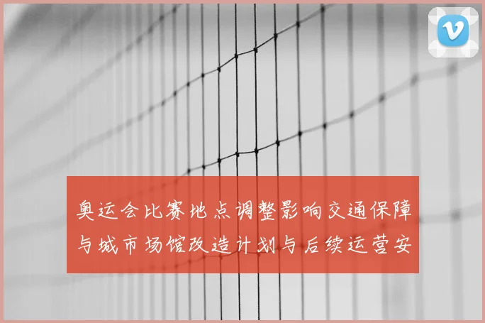 奥运会比赛地点调整影响交通保障与城市场馆改造计划与后续运营安排