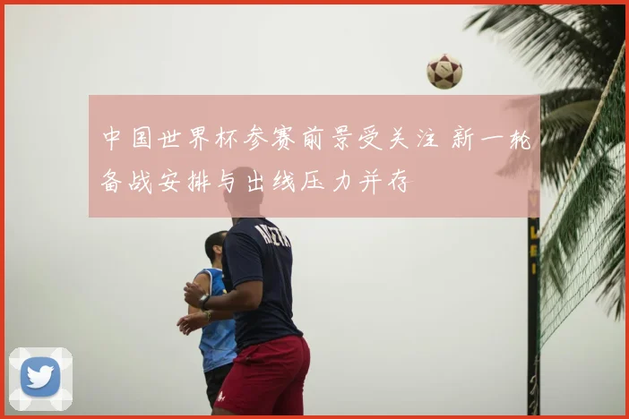 中国世界杯参赛前景受关注 新一轮备战安排与出线压力并存