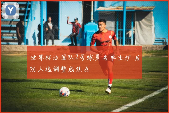 世界杯法国队2号球员名单出炉 后防人选调整成焦点