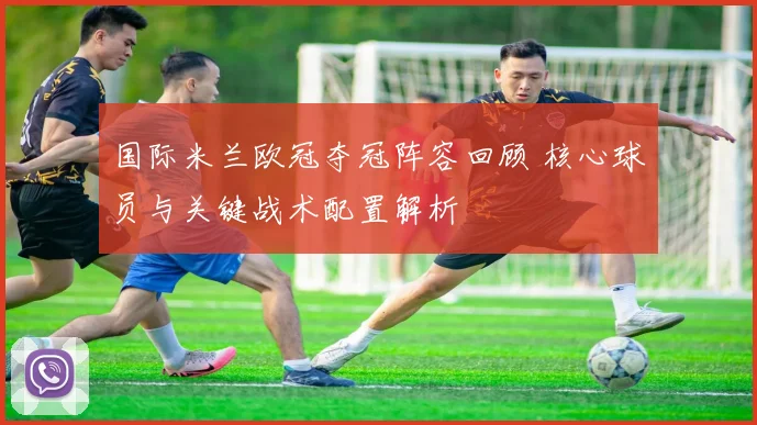 国际米兰欧冠夺冠阵容回顾 核心球员与关键战术配置解析