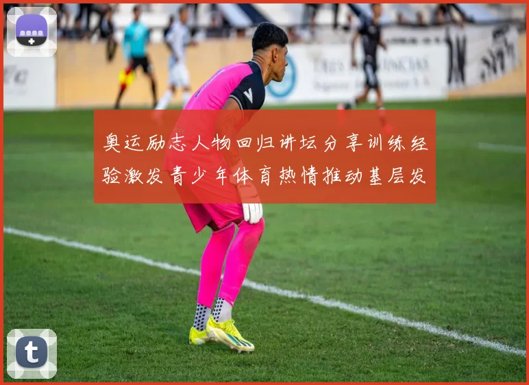 奥运励志人物回归讲坛分享训练经验激发青少年体育热情推动基层发展