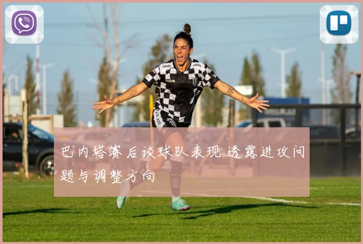 巴内塔赛后谈球队表现 透露进攻问题与调整方向
