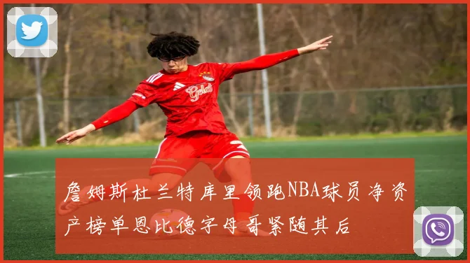 詹姆斯杜兰特库里领跑NBA球员净资产榜单恩比德字母哥紧随其后