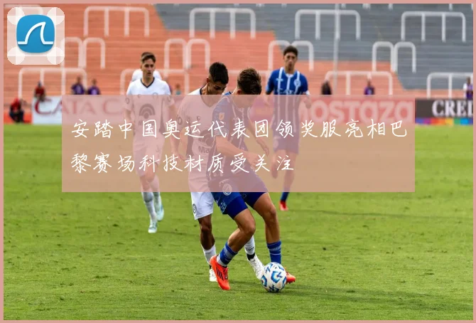 安踏中国奥运代表团领奖服亮相巴黎赛场科技材质受关注