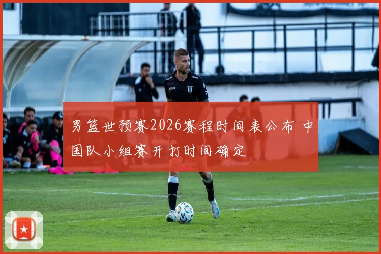 男篮世预赛2026赛程时间表公布 中国队小组赛开打时间确定