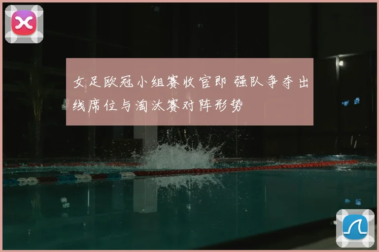 女足欧冠小组赛收官即 强队争夺出线席位与淘汰赛对阵形势